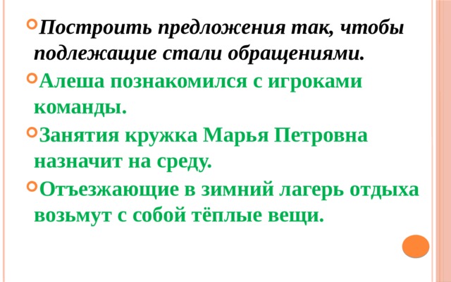 Построить предложения так, чтобы подлежащие стали обращениями. Алеша познакомился с игроками команды. Занятия кружка Марья Петровна назначит на среду. Отъезжающие в зимний лагерь отдыха возьмут с собой тёплые вещи. 