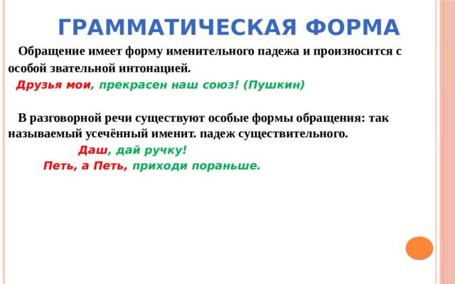 Грамматическая форма  Обращение имеет форму именительного падежа и произносится с особой звательной интонацией.   Друзья мои , прекрасен наш союз! (Пушкин)   В разговорной речи существуют особые формы обращения: так называемый усечённый именит. падеж существительного.  Даш , дай ручку!  Петь, а Петь, приходи пораньше. 