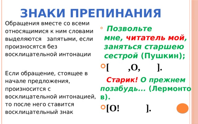 Знаки препинания Обращения вместе со всеми относящимися к ним словами выделяются запятыми, если произносятся без восклицательной интонации Если обращение, стоящее в начале предложения, произносится с восклицательной интонацией, то после него ставится восклицательный знак    Позвольте мне,  читатель мой , заняться старшею сестрой  (Пушкин);   [ ,О, ].  Старик!  О прежнем позабудь...  (Лермонтов). [О! ].  