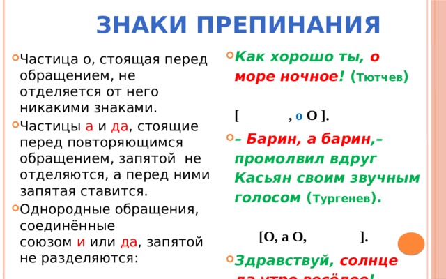  Знаки препинания Как хорошо ты,  о море ночное !  ( Тютчев ) [ , о О ]. –  Барин, а барин ,– промолвил вдруг Касьян своим звучным голосом  ( Тургенев ). [О, а О, ]. Здравствуй,  солнце да утро весёлое ! ( Никитин) [ ,О да О].  Частица о, стоящая перед обращением, не отделяется от него никакими знаками. Частицы  а  и  да , стоящие перед повторяющимся обращением, запятой не отделяются, а перед ними запятая ставится. Однородные обращения, соединённые союзом  и  или  да , запятой не разделяются: 