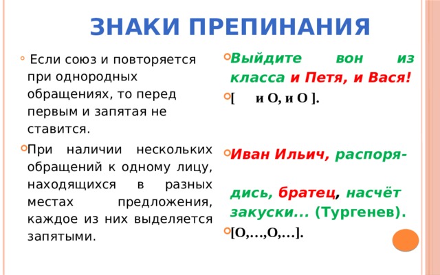 Знаки препинания  Выйдите вон из класса   и Петя, и Вася! [ и О, и О ].   Иван Ильич, распоря- дись,   братец , насчёт закуски...  (Тургенев). [О,…,О,…].    Если союз и повторяется при однородных обращениях, то перед первым и запятая не ставится. При наличии нескольких обращений к одному лицу, находящихся в разных местах предложения, каждое из них выделяется запятыми. 