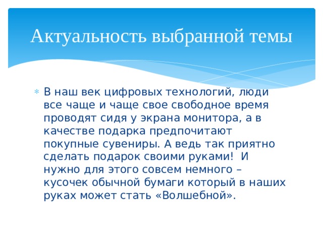 Актуальность выбранной темы В наш век цифровых технологий, люди все чаще и чаще свое свободное время проводят сидя у экрана монитора, а в качестве подарка предпочитают покупные сувениры. А ведь так приятно сделать подарок своими руками! И нужно для этого совсем немного – кусочек обычной бумаги который в наших руках может стать «Волшебной». 