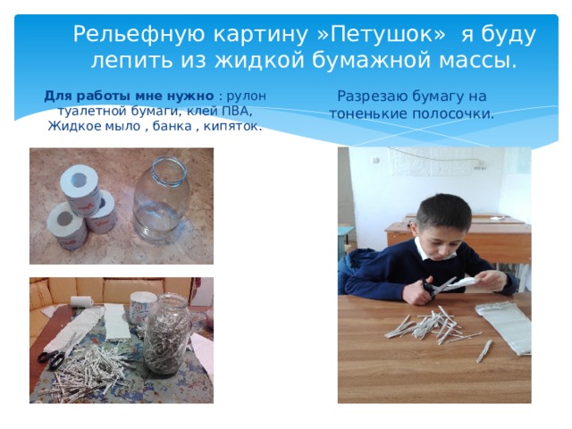 Рельефную картину »Петушок» я буду лепить из жидкой бумажной массы. Для работы мне нужно : рулон туалетной бумаги, клей ПВА, Жидкое мыло , банка , кипяток. Разрезаю бумагу на тоненькие полосочки. 