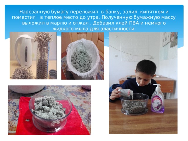 Нарезанную бумагу переложил в банку, залил кипятком и поместил в теплое место до утра. Полученную бумажную массу выложил в марлю и отжал . Добавил клей ПВА и немного жидкого мыла для эластичности. 