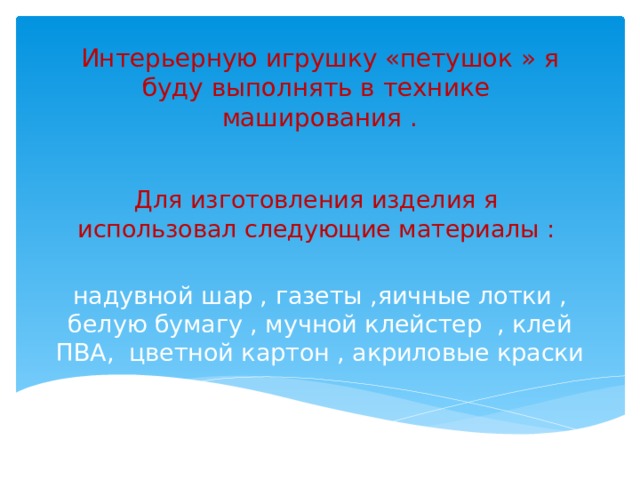 Интерьерную игрушку «петушок » я буду выполнять в технике маширования . Для изготовления изделия я использовал следующие материалы : надувной шар , газеты ,яичные лотки , белую бумагу , мучной клейстер , клей ПВА, цветной картон , акриловые краски 