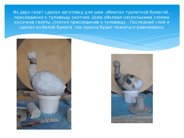 Из двух газет сделал заготовку для шеи ,обмотал туалетной бумагой , присоединил к туловищу скотчем .Шею обклеил несколькими слоями кусочков газеты ,плотно присоединив к туловищу . Последний слой я сделал из белой бумаги ,так краска будет ложиться равномерно. 