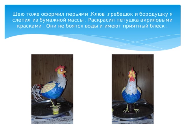 Шею тоже оформил перьями .Клюв ,гребешок и бородушку я слепил из бумажной массы . Раскрасил петушка акриловыми красками . Они не боятся воды и имеют приятный блеск . 