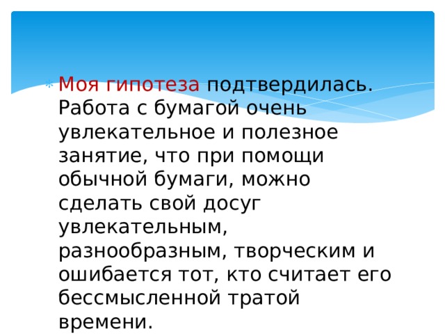 Моя гипотеза подтвердилась. Работа с бумагой очень увлекательное и полезное занятие, что при помощи обычной бумаги, можно сделать свой досуг увлекательным, разнообразным, творческим и ошибается тот, кто считает его бессмысленной тратой времени. 