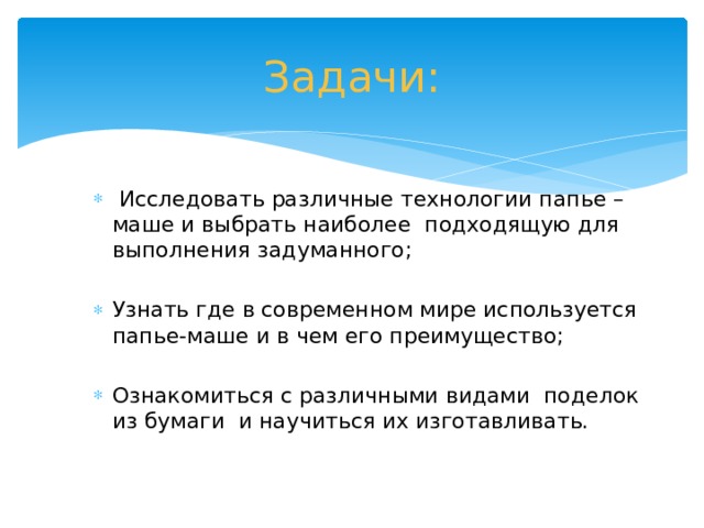 Задачи:  Исследовать различные технологии папье – маше и выбрать наиболее подходящую для выполнения задуманного; Узнать где в современном мире используется папье-маше и в чем его преимущество; Ознакомиться с различными видами поделок из бумаги и научиться их изготавливать.  