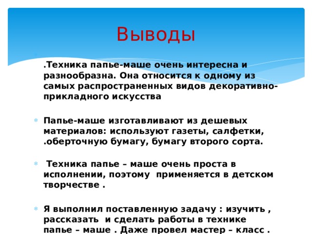 Выводы  . Техника папье-маше очень интересна и разнообразна. Она относится к одному из самых распространенных видов декоративно-прикладного искусства  Папье-маше изготавливают из дешевых материалов: используют газеты, салфетки, .оберточную бумагу, бумагу второго сорта.  Техника папье – маше очень проста в исполнении, поэтому применяется в детском творчестве .  Я выполнил поставленную задачу : изучить , рассказать и сделать работы в технике папье – маше . Даже провел мастер – класс . Эта работа меня очень увлекла . Я буду и дальше делать что- нибудь интересное . 