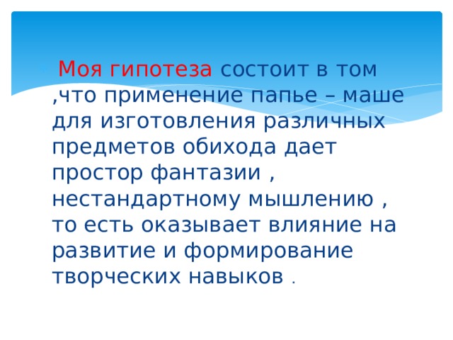  Моя гипотеза состоит в том ,что применение папье – маше для изготовления различных предметов обихода дает простор фантазии , нестандартному мышлению , то есть оказывает влияние на развитие и формирование творческих навыков . 