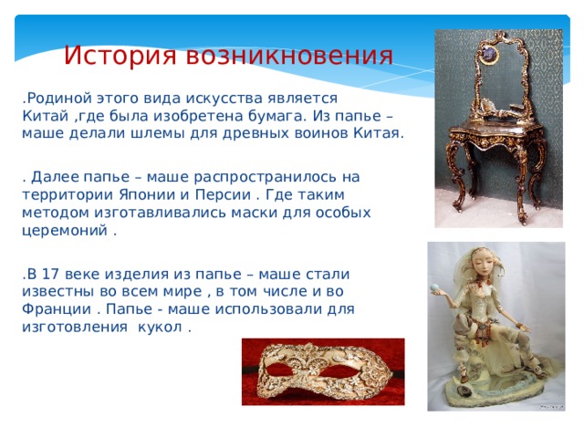 История возникновения .Родиной этого вида искусства является Китай ,где была изобретена бумага. Из папье – маше делали шлемы для древных воинов Китая. . Далее папье – маше распространилось на территории Японии и Персии . Где таким методом изготавливались маски для особых церемоний . .В 17 веке изделия из папье – маше стали известны во всем мире , в том числе и во Франции . Папье - маше использовали для изготовления кукол . 