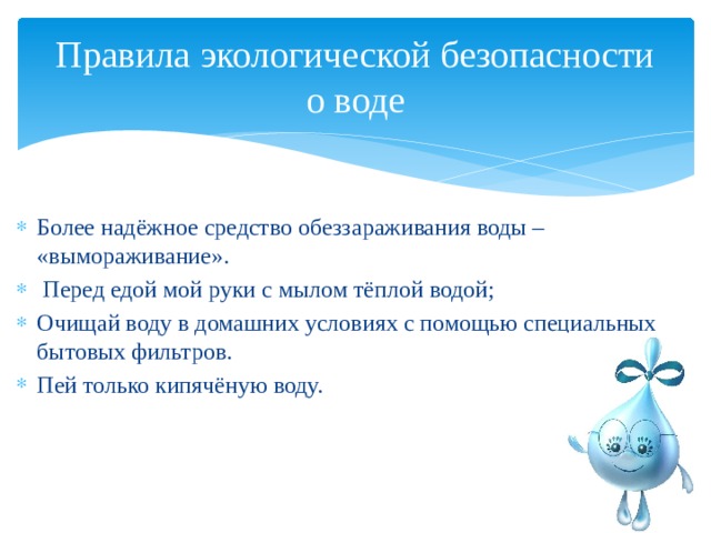 Правила экологической безопасности о воде Более надёжное средство обеззараживания воды – «вымораживание».  Перед едой мой руки с мылом тёплой водой; Очищай воду в домашних условиях с помощью специальных бытовых фильтров. Пей только кипячёную воду. 