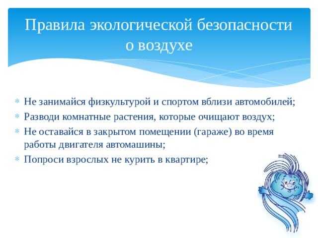 Правила экологической безопасности о воздухе Не занимайся физкультурой и спортом вблизи автомобилей; Разводи комнатные растения, которые очищают воздух; Не оставайся в закрытом помещении (гараже) во время работы двигателя автомашины; Попроси взрослых не курить в квартире; 