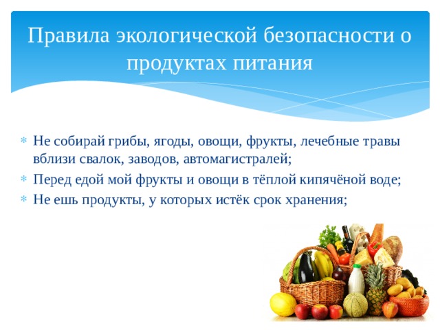 Правила экологической безопасности о продуктах питания Не собирай грибы, ягоды, овощи, фрукты, лечебные травы вблизи свалок, заводов, автомагистралей; Перед едой мой фрукты и овощи в тёплой кипячёной воде; Не ешь продукты, у которых истёк срок хранения; 