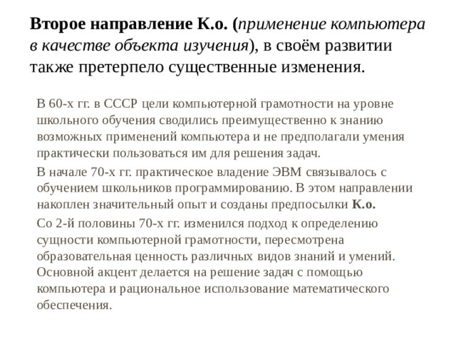 Второе направление К.о. ( применение компьютера в качестве объекта изучения ), в своём развитии также претерпело существенные изменения. В 60-х гг. в СССР цели компьютерной грамотности на уровне школьного обучения сводились преимущественно к знанию возможных применений компьютера и не предполагали умения практически пользоваться им для решения задач. В начале 70-х гг. практическое владение ЭВМ связывалось с обучением школьников программированию. В этом направлении накоплен значительный опыт и созданы предпосылки К.о.  Со 2-й половины 70-х гг. изменился подход к определению сущности компьютерной грамотности, пересмотрена образовательная ценность различных видов знаний и умений. Основной акцент делается на решение задач с помощью компьютера и рациональное использование математического обеспечения. 