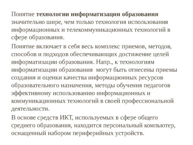 Понятие технологии информатизации образования значительно шире, чем только технология использования информационных и телекоммуникационных технологий в сфере образования. Понятие включает в себя весь комплекс приемов, методов, способов и подходов обеспечивающих достижение целей информатизации образования. Напр., к технологиям информатизации образования могут быть отнесены приемы создания и оценки качества информационных ресурсов образовательного назначения, методы обучения педагогов эффективному использованию информационных и коммуникационных технологий в своей профессиональной деятельности. В основе средств ИКТ, используемых в сфере общего среднего образования, находится персональный компьютер, оснащенный набором периферийных устройств. 