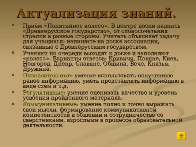 Актуализация знаний.  Приём «Понятийное колесо». В центре доски надпись «Древнерусское государство», от словосочетания стрелки в разные стороны. Учитель объясняет задачу для учащихся: напишите на доске ассоциации, связанные с Древнерусским государством. Ученики по очереди выходят к доске и заполняют «колесо». Варианты ответов: Кривичи, Поляне, Киев, Новгород, Днепр, Славяне, Община, Вече, Князья, Дружина. Познавательные: умение использовать полученную ранее информацию, уметь представлять информацию в виде схем и т.д. Регулятивные: умение оценивать качество и уровень усвоения пройденного материала. Коммуникативные: умение полно и точно выражать свои мысли, формирование коммуникативной компетентности в общении и сотрудничестве со сверстниками, взрослыми в процессе образовательной деятельности. 