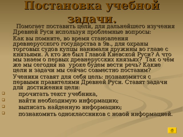 Постановка учебной задачи.  Помогает поставить цели, для дальнейшего изучения Древней Руси используя проблемные вопросы:  Как вы помните, во время становления древнерусского государства в 9в., для охраны торговых судов купцы нанимали дружины во главе с князьями. А кто же был Главой Киевской Руси? А что мы знаем о первых древнерусских князьях? Так о чём же мы сегодня на уроке будем вести речь? Какие цели и задачи мы сейчас совместно поставим?  Ученики ставят для себя цель: познакомится с первыми правителями Древней Руси. Ставят задачи для достижения цели:  прочитать текст учебника,  найти необходимую информацию;  выписать найденную информацию;  познакомить одноклассников с новой информацией. 