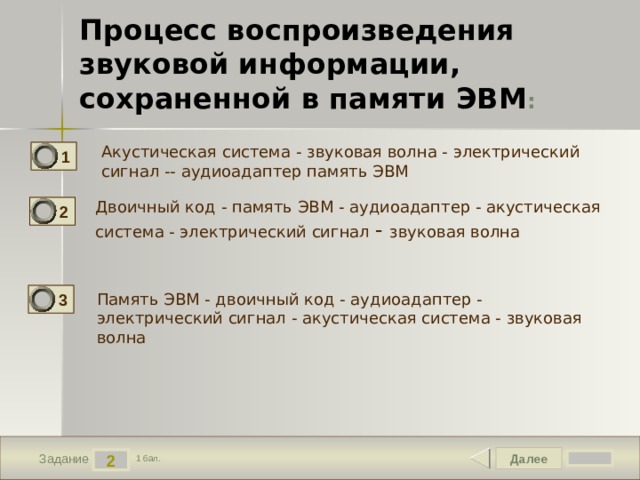 Процесс воспроизведения звуковой информации, сохраненной в памяти ЭВМ : Акустическая система - звуковая волна - электрический сигнал -- аудиоадаптер память ЭВМ 1 Двоичный код - память ЭВМ - аудиоадаптер - акустическая система - электрический сигнал - звуковая волна 2 3 Память ЭВМ - двоичный код - аудиоадаптер - электрический сигнал - акустическая система - звуковая волна Далее 2 Задание 1 бал. 