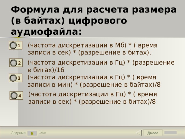 Формула для расчета размера  (в байтах) цифрового аудиофайла: (частота дискретизации в Мб) * ( время записи в сек) * (разрешение в битах). 1 (частота дискретизации в Гц) * (разрешение в битах)/16 2 (частота дискретизации в Гц) * ( время записи в мин) * (разрешение в байтах)/8 3 (частота дискретизации в Гц) * ( время записи в сек) * (разрешение в битах)/8 4 Далее 5 Задание 1 бал. 