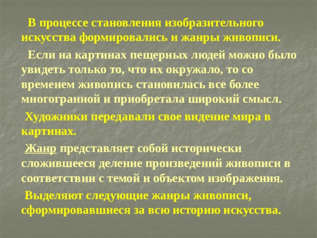  В процессе становления изобразительного искусства формировались и жанры живописи.  Если на картинах пещерных людей можно было увидеть только то, что их окружало, то со временем живопись становилась все более многогранной и приобретала широкий смысл.  Художники передавали свое видение мира в картинах.  Жанр представляет собой исторически сложившееся деление произведений живописи в соответствии с темой и объектом изображения.  Выделяют следующие жанры живописи, сформировавшиеся за всю историю искусства. 