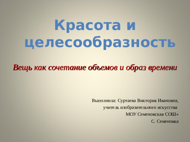 Красота и  целесообразность Вещь как сочетание объемов и образ времени Выполнила: Суртаева Виктория Ивановна, учитель изобразительного искусства МОУ Семеновская СОШ» С. Семеновка 