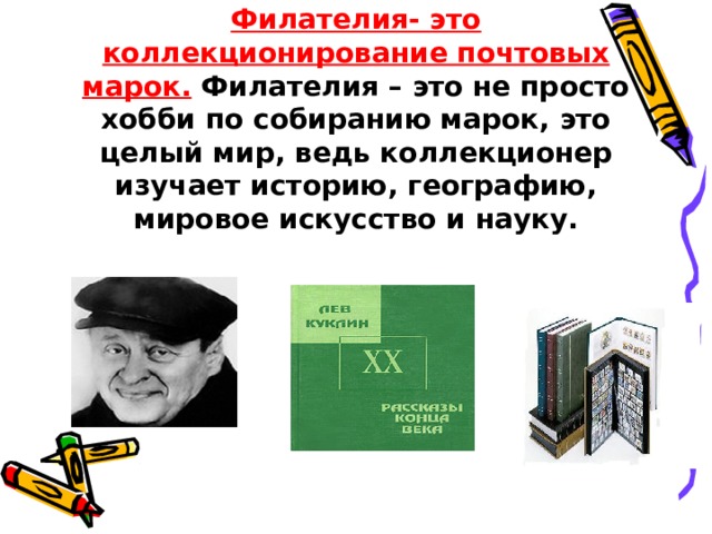 Филателия- это коллекционирование почтовых марок. Филателия – это не просто хобби по собиранию марок, это целый мир, ведь коллекционер изучает историю, географию, мировое искусство и науку. 