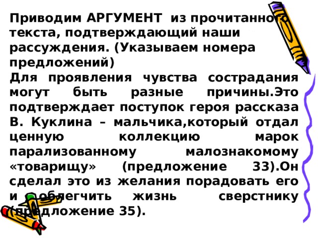 Приводим АРГУМЕНТ из прочитанного текста, подтверждающий наши рассуждения. (Указываем номера предложений) Для проявления чувства сострадания могут быть разные причины.Это подтверждает поступок героя рассказа В. Куклина – мальчика,который отдал ценную коллекцию марок парализованному малознакомому «товарищу» (предложение 33).Он сделал это из желания порадовать его и облегчить жизнь сверстнику (предложение 35).  