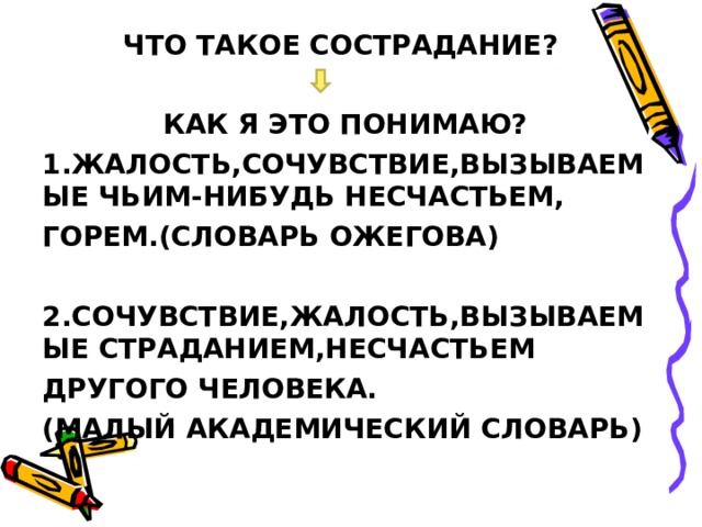 ЧТО ТАКОЕ СОСТРАДАНИЕ?  КАК Я ЭТО ПОНИМАЮ? 1.ЖАЛОСТЬ,СОЧУВСТВИЕ,ВЫЗЫВАЕМЫЕ ЧЬИМ-НИБУДЬ НЕСЧАСТЬЕМ, ГОРЕМ.(СЛОВАРЬ ОЖЕГОВА)  2.СОЧУВСТВИЕ,ЖАЛОСТЬ,ВЫЗЫВАЕМЫЕ СТРАДАНИЕМ,НЕСЧАСТЬЕМ ДРУГОГО ЧЕЛОВЕКА. (МАЛЫЙ АКАДЕМИЧЕСКИЙ СЛОВАРЬ) 