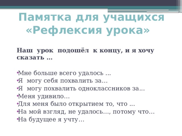 Памятка для учащихся «Рефлексия урока»     Наш урок подошёл  к концу, и я хочу сказать ...  Мне больше всего удалось ... Я могу себя похвалить за… Я могу похвалить одноклассников за... Меня удивило… Для меня было открытием то, что ... На мой взгляд, не удалось…, потому что… На будущее я учту… 