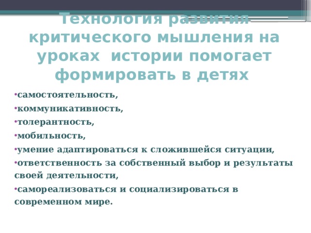 Технология развития критического мышления на уроках истории помогает формировать в детях      самостоятельность, коммуникативность, толерантность, мобильность, умение адаптироваться к сложившейся ситуации, ответственность за собственный выбор и результаты своей деятельности, самореализоваться и социализироваться в современном мире.     