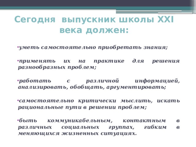 Сегодня выпускник школы XXI века должен:   уметь самостоятельно приобретать знания;  применять их на практике для решения разнообразных проблем;  работать с различной информацией, анализировать, обобщать, аргументировать;  самостоятельно критически мыслить, искать рациональные пути в решении проблем;  быть коммуникабельным, контактным в различных социальных группах, гибким в меняющихся жизненных ситуациях. 