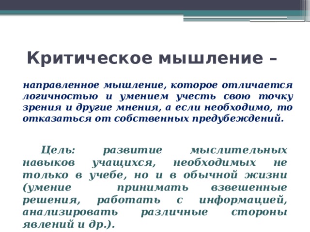 Критическое мышление – направленное мышление, которое отличается логичностью и умением учесть свою точку зрения и другие мнения, а если необходимо, то отказаться от собственных предубеждений. Цель:  развитие мыслительных навыков учащихся, необходимых не только в учебе, но и в обычной жизни (умение принимать взвешенные решения, работать с информацией, анализировать различные стороны явлений и др.). 