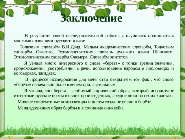 Заключение  В результате своей исследовательской работы я научилась пользоваться многими словарями русского языка:  Толковым словарём В.И.Даля, Малым академическим словарём, Толковым словарём Ожегова, Этимологическим словарь русского языка Шанского, Этимологическим словарём Фасмера, Словарём эпитетов.  Я узнала много интересного о слове «берёза» с точки зрения значения, происхождения, употребления в речи, использования народом в пословицах и поговорках, загадках.  В процессе исследования для меня стал открытием тот факт, что слово «берёза» изначально было именем прилагательным.  Я узнала, что берёза – любимый лирический образ, который используют известные русские поэты в своих произведениях, а художники на своих холстах.  Многие современные композиторы и поэты создают песни о берёзе.  Меня вдохновил образ берёзы и я сочинила синквейн. 