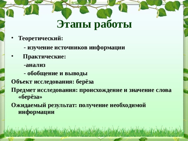 Этапы работы Теоретический:  - изучение источников информации  Практические:  -анализ  - обобщение и выводы Объект исследования: берёза Предмет исследования: происхождение и значение слова «берёза» Ожидаемый результат: получение необходимой информации 