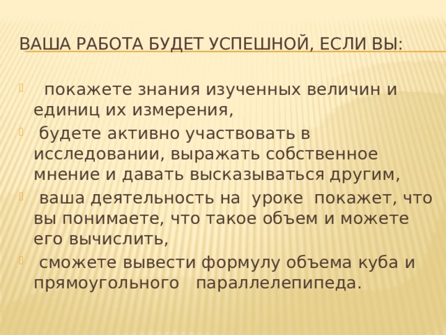 Ваша работа будет успешной, если вы:  покажете знания изученных величин и единиц их измерения,  будете активно участвовать в исследовании, выражать собственное мнение и давать высказываться другим,  ваша деятельность на уроке покажет, что вы понимаете, что такое объем и можете его вычислить,  сможете вывести формулу объема куба и прямоугольного параллелепипеда.  