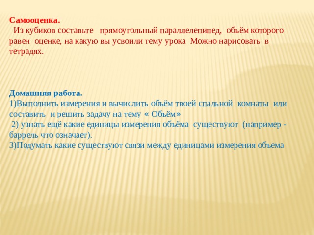 Самооценка.  Из кубиков составьте прямоугольный параллелепипед, объём которого равен оценке, на какую вы усвоили тему урока Можно нарисовать в тетрадях. Домашняя работа.  1)Выполнить измерения и вычислить объём твоей спальной  комнаты или составить и решить задачу на тему « Объём »  2) узнать ещё какие единицы измерения объёма существуют (например - баррель что означает). 3)Подумать какие существуют связи между единицами измерения объема 