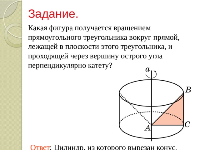 Задание. Какая фигура получается вращением прямоугольного треугольника вокруг прямой, лежащей в плоскости этого треугольника, и проходящей через вершину острого угла перпендикулярно катету? Ответ : Цилиндр, из которого вырезан конус . 