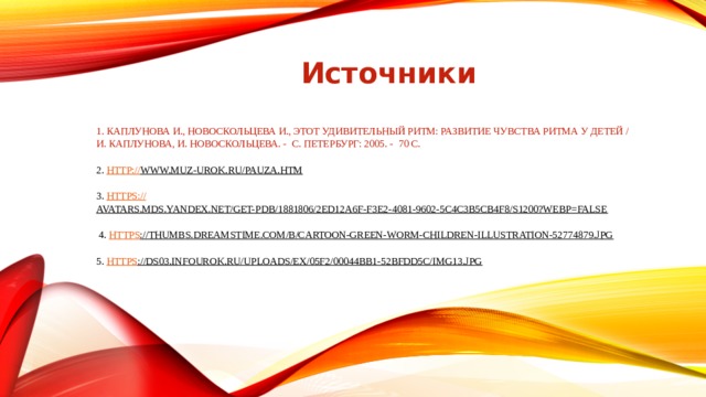 Источники 1. Каплунова И., Новоскольцева И., Этот удивительный ритм: развитие чувства ритма у детей / И. Каплунова, И. Новоскольцева. - С. Петербург: 2005. - 70 с.   2. http:// www.muz-urok.ru/pauza.htm   3. https:// avatars.mds.yandex.net/get-pdb/1881806/2ed12a6f-f3e2-4081-9602-5c4c3b5cb4f8/s1200?webp=false    4. https ://thumbs.dreamstime.com/b/cartoon-green-worm-children-illustration-52774879.jpg     5. https ://ds03.infourok.ru/uploads/ex/05f2/00044bb1-52bfdd5c/img13.jpg    
