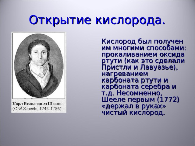 Открытие кислорода.  Кислород был получен им многими способами: прокаливанием оксида ртути (как это сделали Пристли и Лавуазье), нагреванием карбоната ртути и карбоната серебра и т.д. Несомненно, Шееле первым (1772) «держал в руках» чистый кислород. 