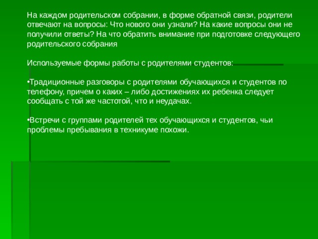 На каждом родительском собрании, в форме обратной связи, родители отвечают на вопросы: Что нового они узнали? На какие вопросы они не получили ответы? На что обратить внимание при подготовке следующего родительского собрания Используемые формы работы с родителями студентов: Традиционные разговоры с родителями обучающихся и студентов по телефону, причем о каких – либо достижениях их ребенка следует сообщать с той же частотой, что и неудачах. Встречи с группами родителей тех обучающихся и студентов, чьи проблемы пребывания в техникуме похожи. 