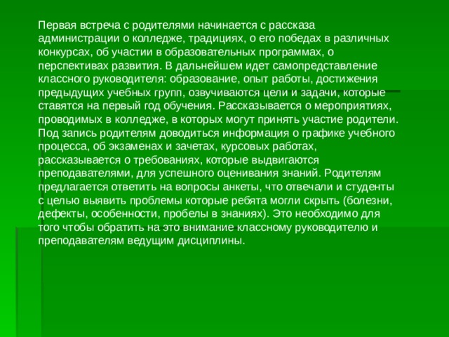 Первая встреча с родителями начинается с рассказа администрации о колледже, традициях, о его победах в различных конкурсах, об участии в образовательных программах, о перспективах развития. В дальнейшем идет самопредставление классного руководителя: образование, опыт работы, достижения предыдущих учебных групп, озвучиваются цели и задачи, которые ставятся на первый год обучения. Рассказывается о мероприятиях, проводимых в колледже, в которых могут принять участие родители. Под запись родителям доводиться информация о графике учебного процесса, об экзаменах и зачетах, курсовых работах, рассказывается о требованиях, которые выдвигаются преподавателями, для успешного оценивания знаний. Родителям предлагается ответить на вопросы анкеты, что отвечали и студенты с целью выявить проблемы которые ребята могли скрыть (болезни, дефекты, особенности, пробелы в знаниях). Это необходимо для того чтобы обратить на это внимание классному руководителю и преподавателям ведущим дисциплины. 