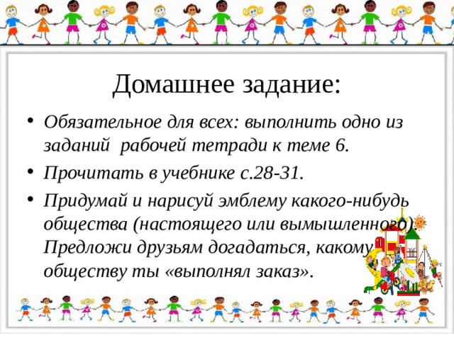 Домашнее задание: Обязательное для всех: выполнить одно из заданий рабочей тетради к теме 6. Прочитать в учебнике с.28-31. Придумай и нарисуй эмблему какого-нибудь общества (настоящего или вымышленного). Предложи друзьям догадаться, какому обществу ты «выполнял заказ». 