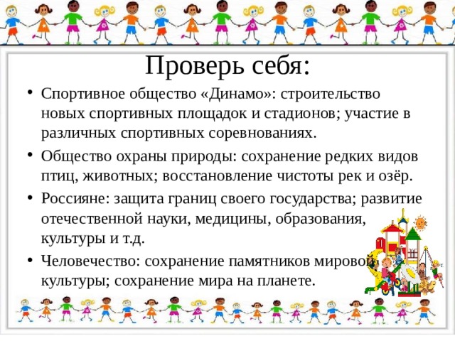 Проверь себя: Спортивное общество «Динамо»: строительство новых спортивных площадок и стадионов; участие в различных спортивных соревнованиях. Общество охраны природы: сохранение редких видов птиц, животных; восстановление чистоты рек и озёр. Россияне: защита границ своего государства; развитие отечественной науки, медицины, образования, культуры и т.д. Человечество: сохранение памятников мировой культуры; сохранение мира на планете. 