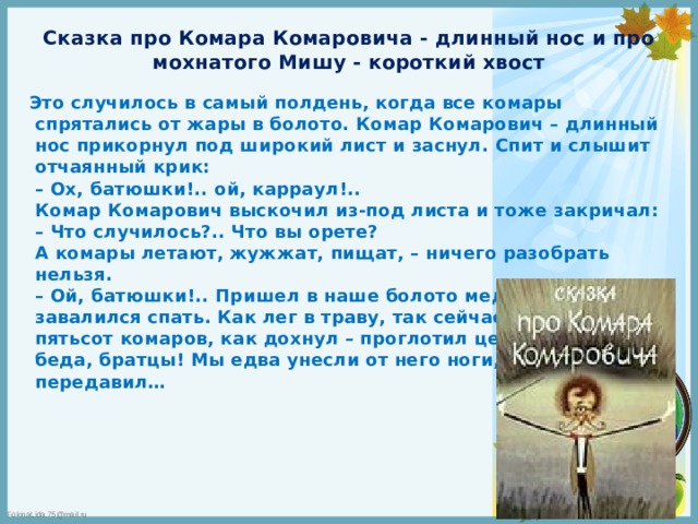 Сказка про Комара Комаровича - длинный нос и про мохнатого Мишу - короткий хвост Это случилось в самый полдень, когда все комары спрятались от жары в болото. Комар Комарович – длинный нос прикорнул под широкий лист и заснул. Спит и слышит отчаянный крик:  – Ох, батюшки!.. ой, карраул!..  Комар Комарович выскочил из-под листа и тоже закричал:  – Что случилось?.. Что вы орете?  А комары летают, жужжат, пищат, – ничего разобрать нельзя.  – Ой, батюшки!.. Пришел в наше болото медведь и завалился спать. Как лег в траву, так сейчас же задавил пятьсот комаров, как дохнул – проглотил целую сотню. Ой, беда, братцы! Мы едва унесли от него ноги, а то всех бы передавил…          