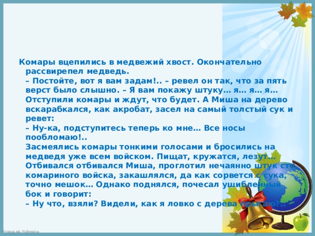 Комары вцепились в медвежий хвост. Окончательно рассвирепел медведь.  – Постойте, вот я вам задам!.. – ревел он так, что за пять верст было слышно. – Я вам покажу штуку… я… я… я…  Отступили комары и ждут, что будет. А Миша на дерево вскарабкался, как акробат, засел на самый толстый сук и ревет:  – Ну-ка, подступитесь теперь ко мне… Все носы пообломаю!..  Засмеялись комары тонкими голосами и бросились на медведя уже всем войском. Пищат, кружатся, лезут… Отбивался отбивался Миша, проглотил нечаянно штук сто комариного войска, закашлялся, да как сорвется с сука, точно мешок… Однако поднялся, почесал ушибленный бок и говорит:  – Ну что, взяли? Видели, как я ловко с дерева прыгаю?.. 