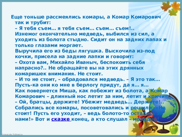 Еще тоньше рассмеялись комары, а Комар Комарович так и трубит:  – Я тебя съем… я тебя съем… съем… съем!..  Изнемог окончательно медведь, выбился из сил, а уходить из болота стыдно. Сидит он на задних лапах и только глазами моргает.  Выручила его из беды лягушка. Выскочила из-под кочки, присела на задние лапки и говорит:  – Охота вам, Михайло Иваныч, беспокоить себя напрасно?.. Не обращайте вы на этих дрянных комаришек внимания. Не стоит.  – И то не стоит, – обрадовался медведь. – Я это так… Пусть-ка они ко мне в берлогу придут, да я… я…  Как повернется Миша, как побежит из болота, а Комар Комарович – длинный нос летит за ним, летит и кричит:  – Ой, братцы, держите! Убежит медведь… Держите!..  Собрались все комары, посоветовались и решили: «Не стоит! Пусть его уходит, – ведь болото-то осталось за нами!» Вот и сказке конец, а кто слушал - молодец!   