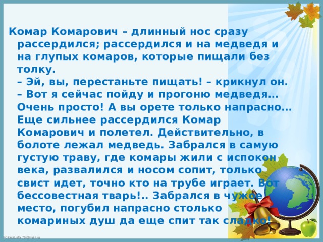 Комар Комарович – длинный нос сразу рассердился; рассердился и на медведя и на глупых комаров, которые пищали без толку.  – Эй, вы, перестаньте пищать! – крикнул он. – Вот я сейчас пойду и прогоню медведя… Очень просто! А вы орете только напрасно…  Еще сильнее рассердился Комар Комарович и полетел. Действительно, в болоте лежал медведь. Забрался в самую густую траву, где комары жили с испокон века, развалился и носом сопит, только свист идет, точно кто на трубе играет. Вот бессовестная тварь!.. Забрался в чужое место, погубил напрасно столько комариных душ да еще спит так сладко! 