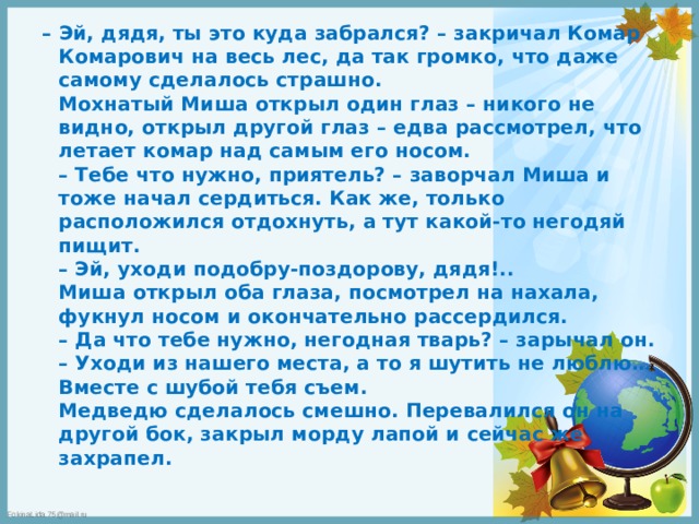 – Эй, дядя, ты это куда забрался? – закричал Комар Комарович на весь лес, да так громко, что даже самому сделалось страшно.  Мохнатый Миша открыл один глаз – никого не видно, открыл другой глаз – едва рассмотрел, что летает комар над самым его носом.  – Тебе что нужно, приятель? – заворчал Миша и тоже начал сердиться. Как же, только расположился отдохнуть, а тут какой-то негодяй пищит.  – Эй, уходи подобру-поздорову, дядя!..  Миша открыл оба глаза, посмотрел на нахала, фукнул носом и окончательно рассердился.  – Да что тебе нужно, негодная тварь? – зарычал он.  – Уходи из нашего места, а то я шутить не люблю… Вместе с шубой тебя съем.  Медведю сделалось смешно. Перевалился он на другой бок, закрыл морду лапой и сейчас же захрапел. 